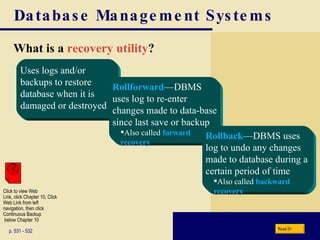 Database Management Systems What is a  recovery utility ? p. 531 - 532 Rollforward —   DBMS uses log to re-enter changes made to data-base since last save or backup Also called  forward recovery Rollback —   DBMS uses log to undo any changes made to database during a certain period of time Also called  backward recovery Next Uses logs and/or backups to restore database when it is damaged or destroyed Click to view Web  Link, click Chapter 10, Click  Web Link from left  navigation, then click  Continuous Backup  below Chapter 10 