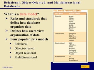 Relational, Object-Oriented, and Multidimensional Databases What is a  data model ? p. 532 Fig. 10-18 Rules and standards that define how database  organizes data Defines how users view organization of data Four popular data models Relational Object-oriented Object-relational Multidimensional Next 