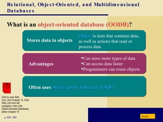 Relational, Object-Oriented, and Multidimensional Databases What is an  object-oriented database (OODB) ? p. 534 - 535 Object  is item that contains data, as well as actions that read or process data Can store more types of data Can access data faster Programmers can reuse objects Next Advantages Often uses  object query language (OQL) Stores data in objects Click to view Web  Link, click Chapter 10, Click  Web Link from left  navigation, then click  Object-Oriented Databases below Chapter 10 