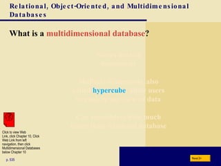 What is a  multidimensional database ? Relational, Object-Oriented, and Multidimensional Databases p. 535 Next Stores data in dimensions Multiple dimensions, also called  hypercube , allow users to analyze any view of data Can consolidate data much faster than relational database Click to view Web  Link, click Chapter 10, Click  Web Link from left  navigation, then click  Multidimensional Databases below Chapter 10 