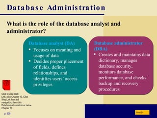 Database Administration What is the role of the database analyst and administrator? p. 538 Focuses on meaning and usage of data Decides proper placement of fields, defines relationships, and identifies users’ access privileges Creates and maintains data dictionary, manages  database security,  monitors database performance, and checks backup and recovery procedures Next Database analyst (DA) Database administrator (DBA) Click to view Web  Link, click Chapter 10, Click  Web Link from left  navigation, then click  Database Administrators below Chapter 10 