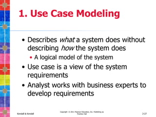 1. Use Case Modeling

    • Describes what a system does without
      describing how the system does
            • A logical model of the system
    • Use case is a view of the system
      requirements
    • Analyst works with business experts to
      develop requirements

                       Copyright © 2011 Pearson Education, Inc. Publishing as
Kendall & Kendall                         Prentice Hall                         2-27
 