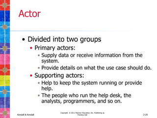 Actor

    • Divided into two groups
            • Primary actors:
                    • Supply data or receive information from the
                      system.
                    • Provide details on what the use case should do.
            • Supporting actors:
                    • Help to keep the system running or provide
                      help.
                    • The people who run the help desk, the
                      analysts, programmers, and so on.

                             Copyright © 2011 Pearson Education, Inc. Publishing as
Kendall & Kendall                               Prentice Hall                         2-29
 