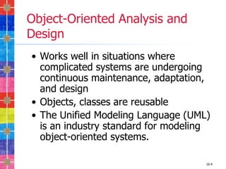 Object-Oriented Analysis and
Design
• Works well in situations where
  complicated systems are undergoing
  continuous maintenance, adaptation,
  and design
• Objects, classes are reusable
• The Unified Modeling Language (UML)
  is an industry standard for modeling
  object-oriented systems.

                                     10-4
 