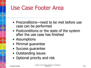 Use Case Footer Area

    • Preconditions—need to be met before use
      case can be performed
    • Postconditions or the state of the system
      after the use case has finished
    • Assumptions
    • Minimal guarantee
    • Success guarantee
    • Outstanding issues
    • Optional priority and risk
                    Copyright © 2011 Pearson Education, Inc. Publishing as
Kendall & Kendall                      Prentice Hall                         2-44
 