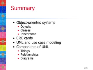 Summary

• Object-oriented systems
  • Objects
  • Classes
  • Inheritance
• CRC cards
• UML and use case modeling
• Components of UML
  • Things
  • Relationships
  • Diagrams

                              10-75
 