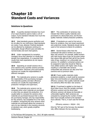 Chapter 10
Standard Costs and Variances

Solutions to Questions


10-1 A quantity standard indicates how much            10-7 This combination of variances may
of an input should be used to make a unit of           indicate that inferior quality materials were
output. A price standard indicates how much the        purchased at a discounted price, but the low-
input should cost.                                     quality materials created production problems.

10-2 Ideal standards assume perfection and             10-8 If standards are used to find who to
do not allow for any inefficiency. Ideal standards     blame for problems, they can breed resentment
are rarely, if ever, attained. Practical standards     and undermine morale. Standards should not be
can be attained by employees working at a              used to find someone to blame for problems.
reasonable, though efficient pace and allow for
normal breaks and work interruptions.                  10-9 Several factors other than the
                                                       contractual rate paid to workers can cause a
10-3 Under management by exception,                    labor rate variance. For example, skilled workers
managers focus their attention on results that         with high hourly rates of pay can be given duties
deviate from expectations. It is assumed that          that require little skill and that call for low hourly
results that meet expectations do not require          rates of pay, resulting in an unfavorable rate
investigation.                                         variance. Or unskilled or untrained workers can
                                                       be assigned to tasks that should be filled by
10-4 Separating an overall variance into a             more skilled workers with higher rates of pay,
price variance and a quantity variance provides        resulting in a favorable rate variance.
more information. Moreover, price and quantity         Unfavorable rate variances can also arise from
variances are usually the responsibilities of          overtime work at premium rates.
different managers.
                                                       10-10 If poor quality materials create
10-5 The materials price variance is usually           production problems, a result could be excessive
the responsibility of the purchasing manager.          labor time and therefore an unfavorable labor
The materials quantity and labor efficiency            efficiency variance. Poor quality materials would
variances are usually the responsibility of            not ordinarily affect the labor rate variance.
production managers and supervisors.
                                                       10-11 If overhead is applied on the basis of
10-6 The materials price variance can be               direct labor-hours, then the variable overhead
computed either when materials are purchased           efficiency variance and the direct labor
or when they are placed into production. It is         efficiency variance will always be favorable or
usually better to compute the variance when            unfavorable together. Both variances are
materials are purchased because that is when           computed by comparing the number of direct
the purchasing manager, who has responsibility         labor-hours actually worked to the standard
for this variance, has completed his or her work.      hours allowed. That is, in each case the formula
In addition, recognizing the price variance when       is:
materials are purchased allows the company to
                                                                Efficiency variance = SR(AH – SH)
carry its raw materials in the inventory accounts
at standard cost, which greatly simplifies             Only the ―SR‖ part of the formula, the standard
bookkeeping.                                           rate, differs between the two variances.


© The McGraw-Hill Companies, Inc., 2012. All rights reserved.
Solutions Manual, Chapter 10                                                                             487
 