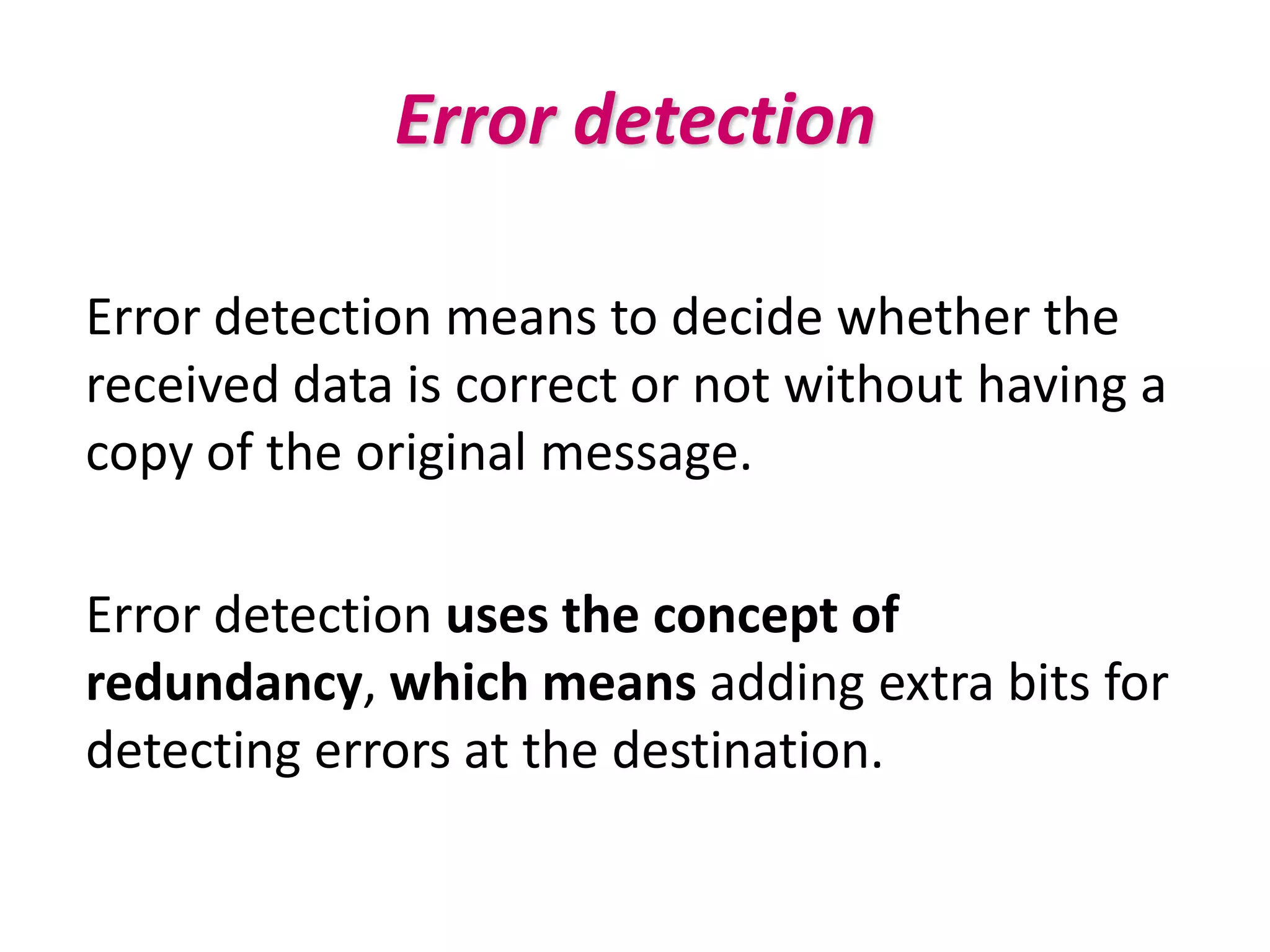 Error detection

Error detection means to decide whether the
received data is correct or not without having a
copy of the original message.

Error detection uses the concept of
redundancy, which means adding extra bits for
detecting errors at the destination.
 