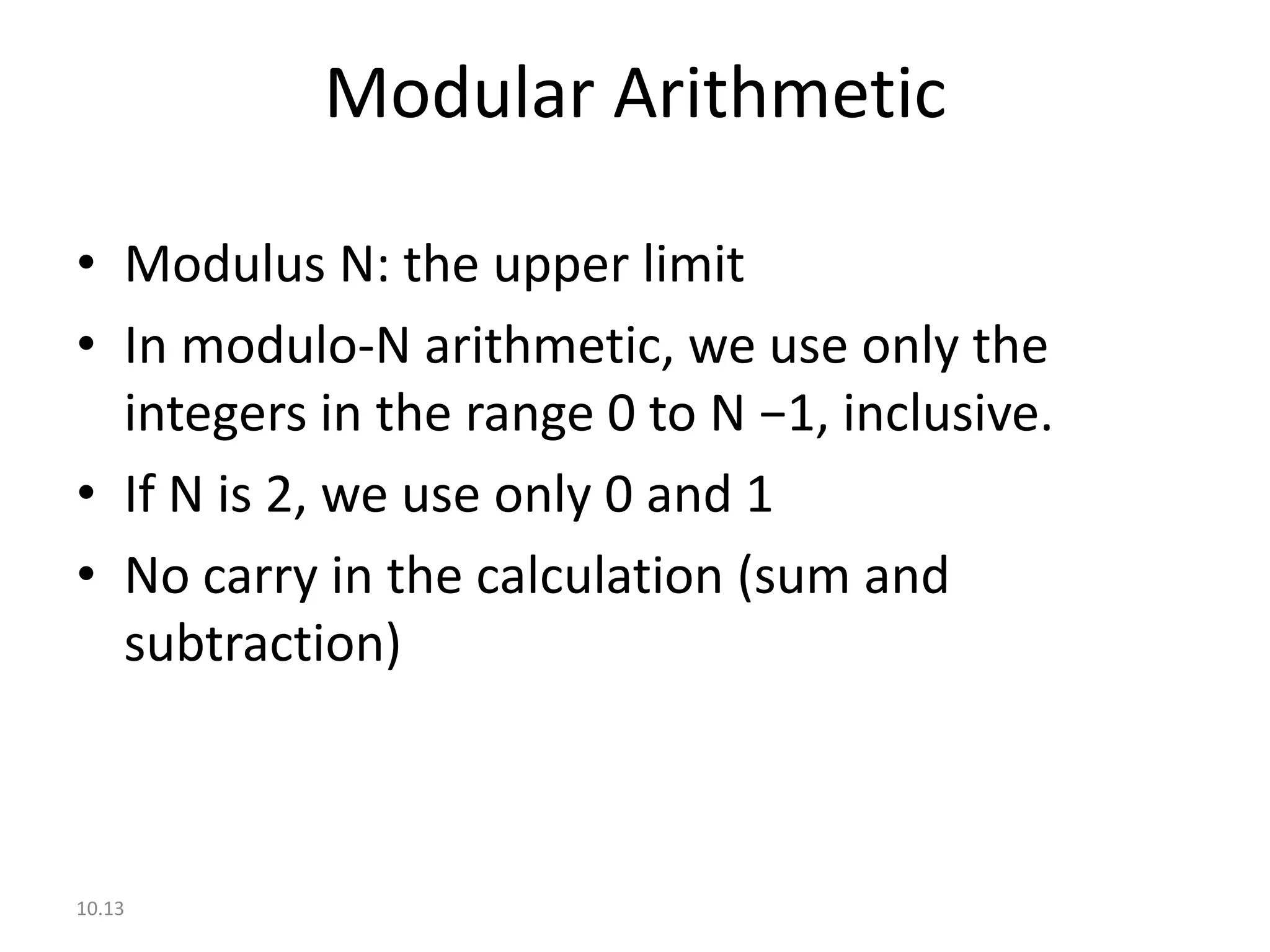 Modular Arithmetic

• Modulus N: the upper limit
• In modulo-N arithmetic, we use only the
  integers in the range 0 to N −1, inclusive.
• If N is 2, we use only 0 and 1
• No carry in the calculation (sum and
  subtraction)



10.13
 