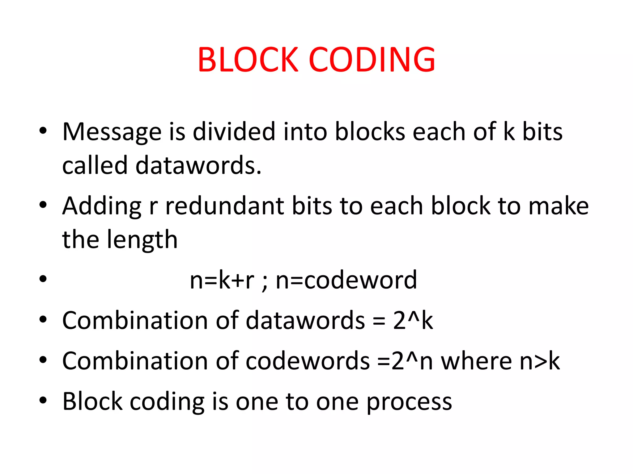 BLOCK CODING
• Message is divided into blocks each of k bits
  called datawords.
• Adding r redundant bits to each block to make
  the length
•            n=k+r ; n=codeword
• Combination of datawords = 2^k
• Combination of codewords =2^n where n>k
• Block coding is one to one process
 