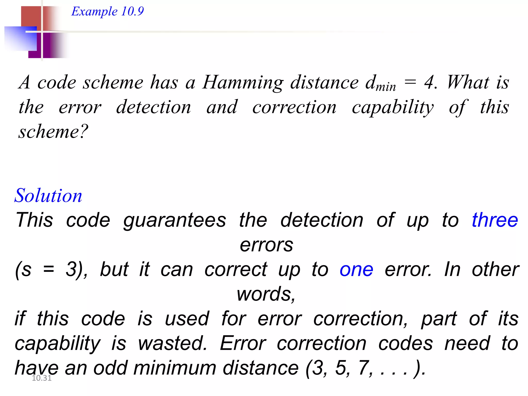 Example 10.9




A code scheme has a Hamming distance dmin = 4. What is
the error detection and correction capability of this
scheme?


Solution
This code guarantees the detection of up to three
                        errors
(s = 3), but it can correct up to one error. In other
                       words,
if this code is used for error correction, part of its
capability is wasted. Error correction codes need to
have an odd minimum distance (3, 5, 7, . . . ).
   10.31
 