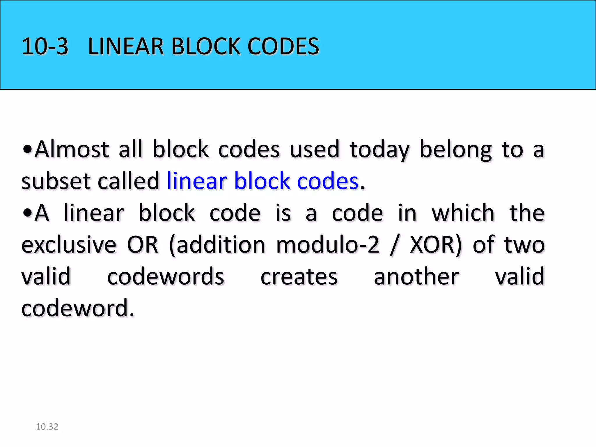 10-3 LINEAR BLOCK CODES


•Almost all block codes used today belong to a
subset called linear block codes.
•A linear block code is a code in which the
exclusive OR (addition modulo-2 / XOR) of two
valid codewords creates another valid
codeword.



 10.32
 