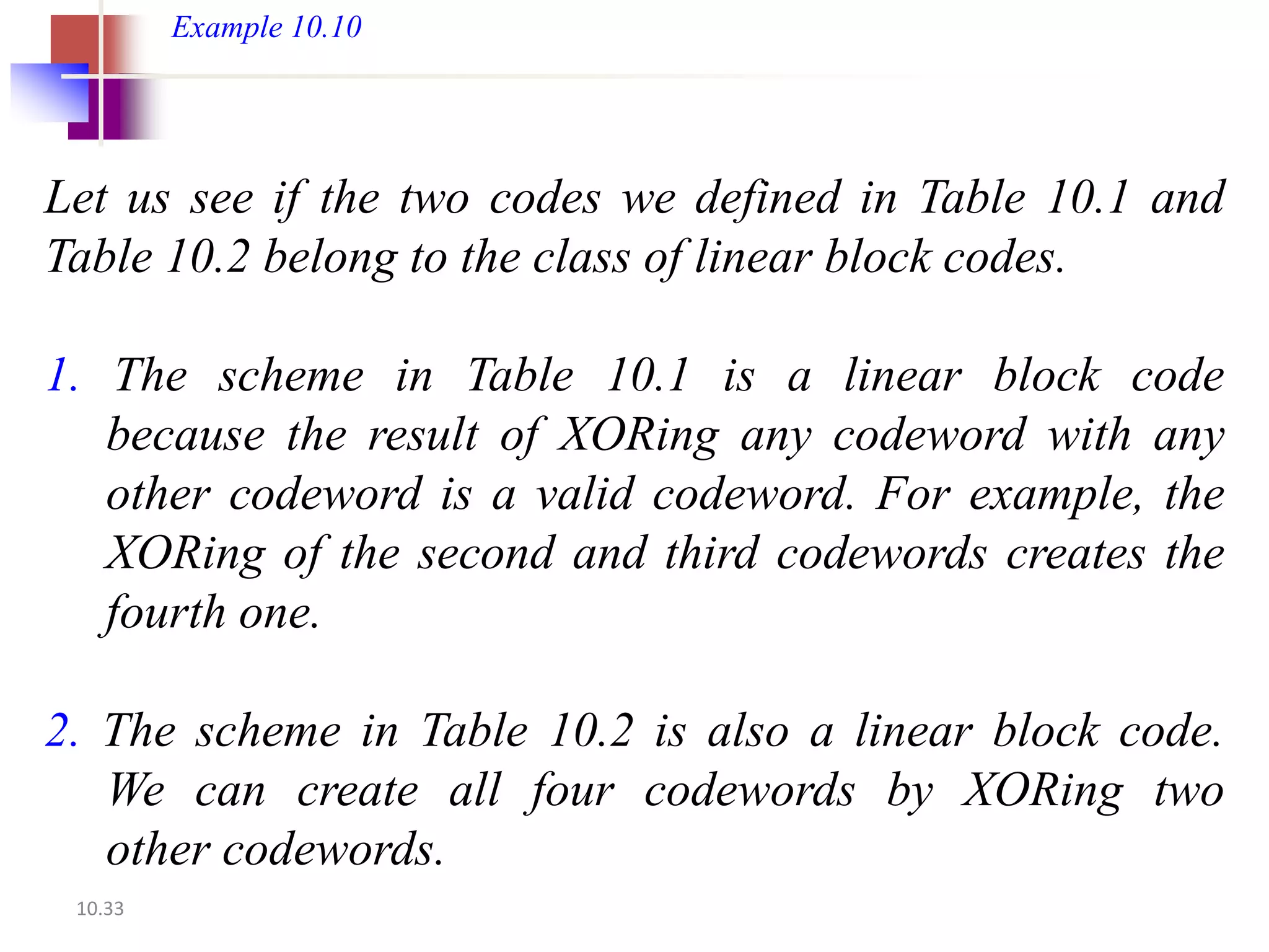 Example 10.10




Let us see if the two codes we defined in Table 10.1 and
Table 10.2 belong to the class of linear block codes.

1. The scheme in Table 10.1 is a linear block code
   because the result of XORing any codeword with any
   other codeword is a valid codeword. For example, the
   XORing of the second and third codewords creates the
   fourth one.

2. The scheme in Table 10.2 is also a linear block code.
   We can create all four codewords by XORing two
   other codewords.
 10.33
 