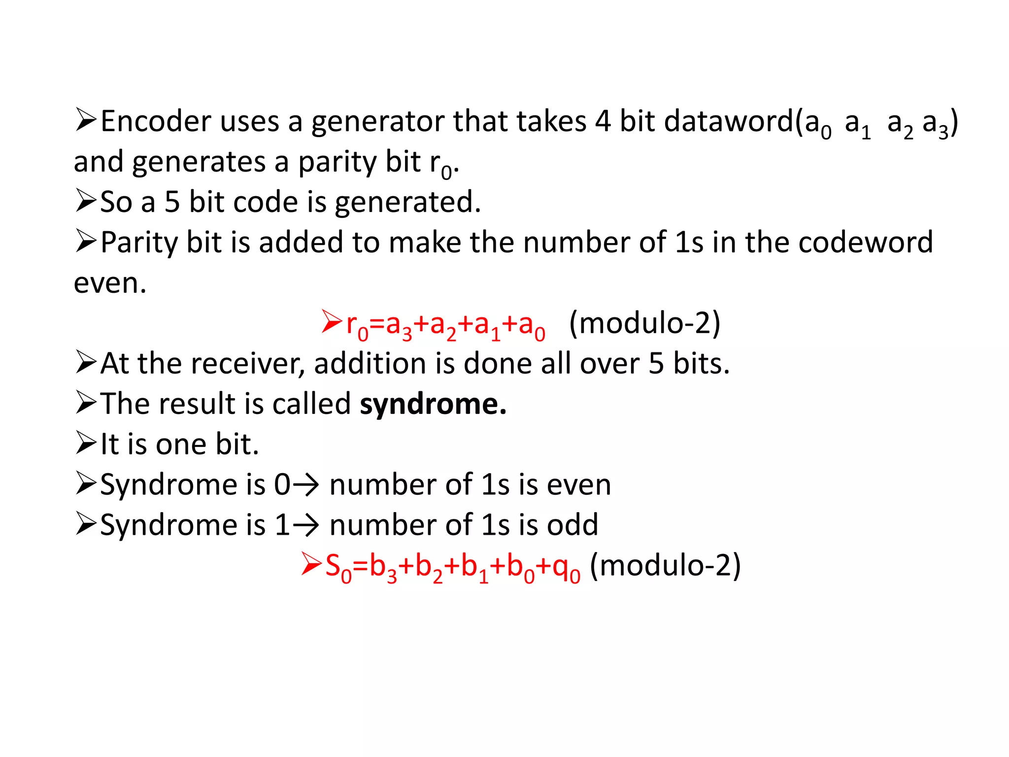 Encoder uses a generator that takes 4 bit dataword(a0 a1 a2 a3)
and generates a parity bit r0.
So a 5 bit code is generated.
Parity bit is added to make the number of 1s in the codeword
even.
                   r0=a3+a2+a1+a0 (modulo-2)
At the receiver, addition is done all over 5 bits.
The result is called syndrome.
It is one bit.
Syndrome is 0→ number of 1s is even
Syndrome is 1→ number of 1s is odd
                 S0=b3+b2+b1+b0+q0 (modulo-2)
 