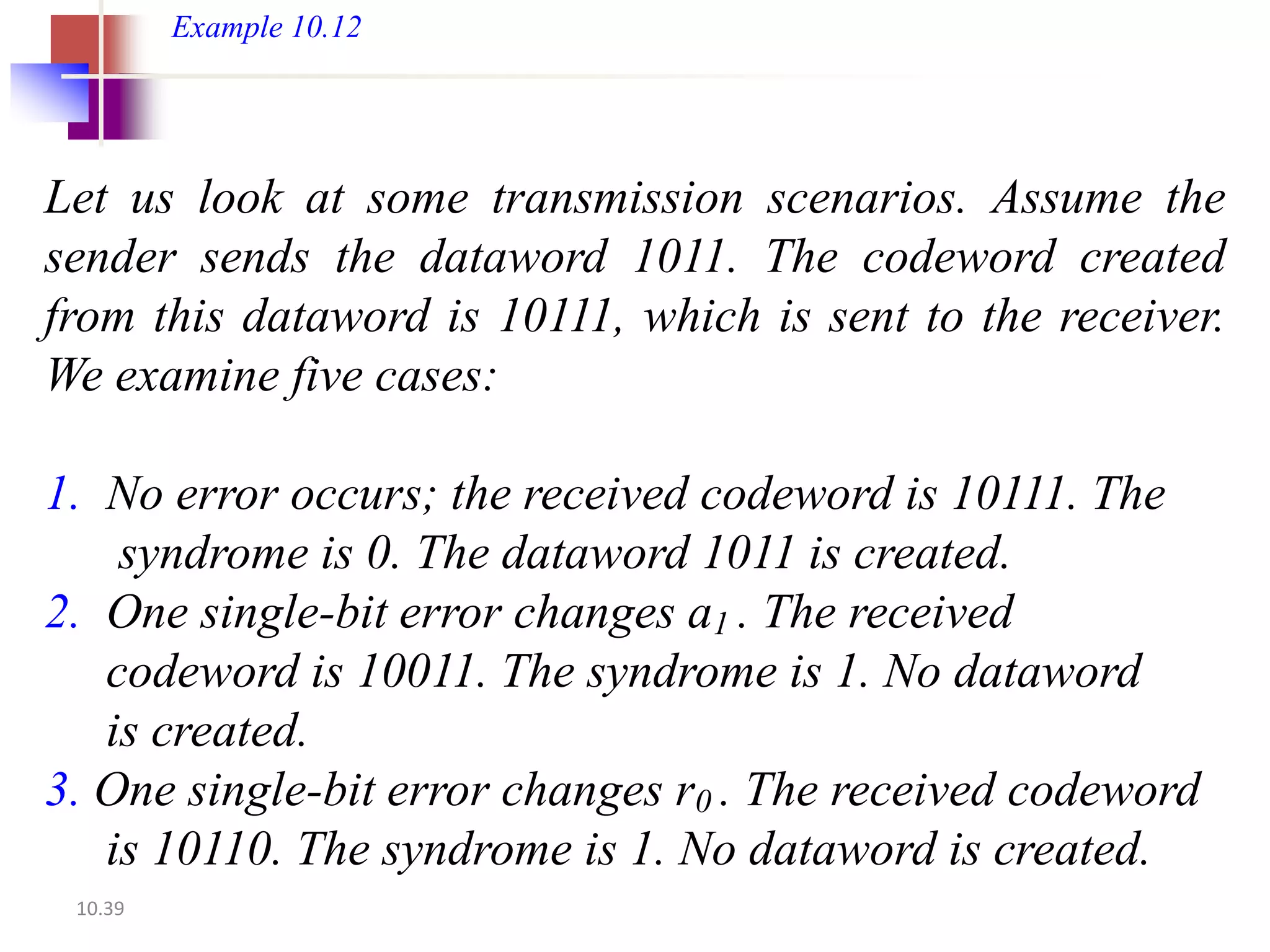 Example 10.12




Let us look at some transmission scenarios. Assume the
sender sends the dataword 1011. The codeword created
from this dataword is 10111, which is sent to the receiver.
We examine five cases:

1. No error occurs; the received codeword is 10111. The
    syndrome is 0. The dataword 1011 is created.
2. One single-bit error changes a1 . The received
   codeword is 10011. The syndrome is 1. No dataword
   is created.
3. One single-bit error changes r0 . The received codeword
   is 10110. The syndrome is 1. No dataword is created.
 10.39
 