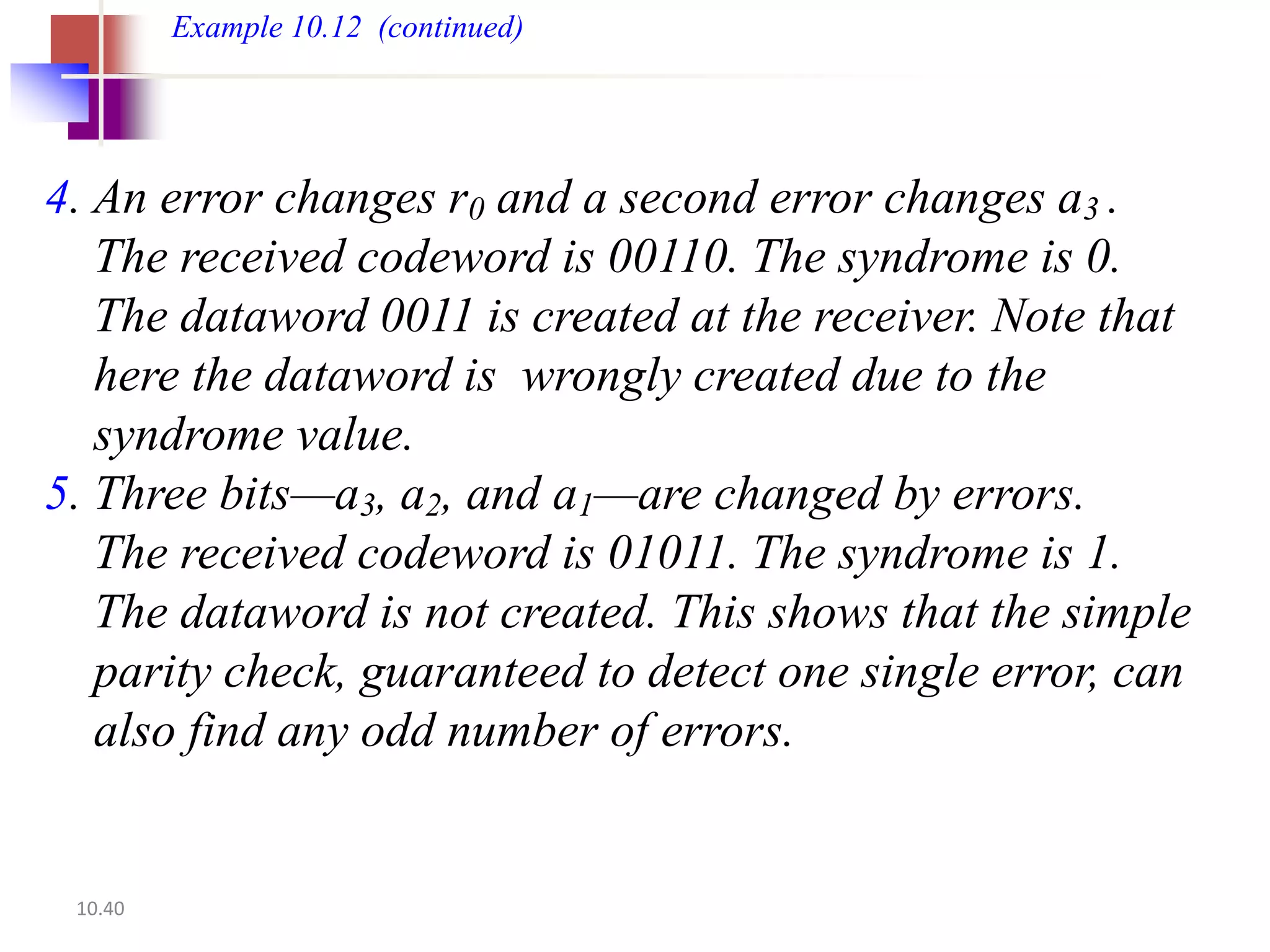 Example 10.12 (continued)




4. An error changes r0 and a second error changes a3 .
   The received codeword is 00110. The syndrome is 0.
   The dataword 0011 is created at the receiver. Note that
   here the dataword is wrongly created due to the
   syndrome value.
5. Three bits—a3, a2, and a1—are changed by errors.
   The received codeword is 01011. The syndrome is 1.
   The dataword is not created. This shows that the simple
   parity check, guaranteed to detect one single error, can
   also find any odd number of errors.


 10.40
 