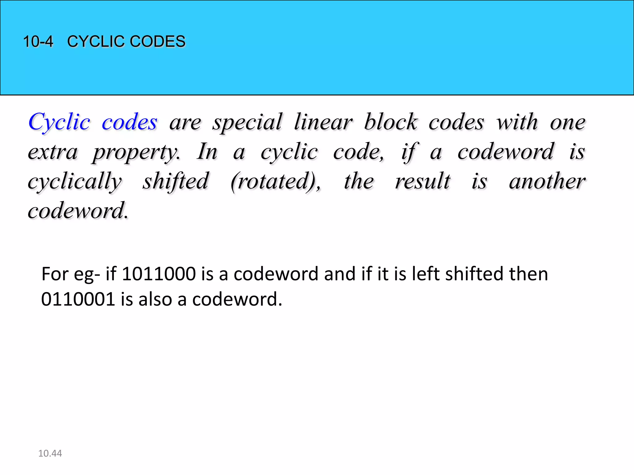 10-4 CYCLIC CODES




Cyclic codes are special linear block codes with one
extra property. In a cyclic code, if a codeword is
cyclically shifted (rotated), the result is another
codeword.

 For eg- if 1011000 is a codeword and if it is left shifted then
 0110001 is also a codeword.




 10.44
 
