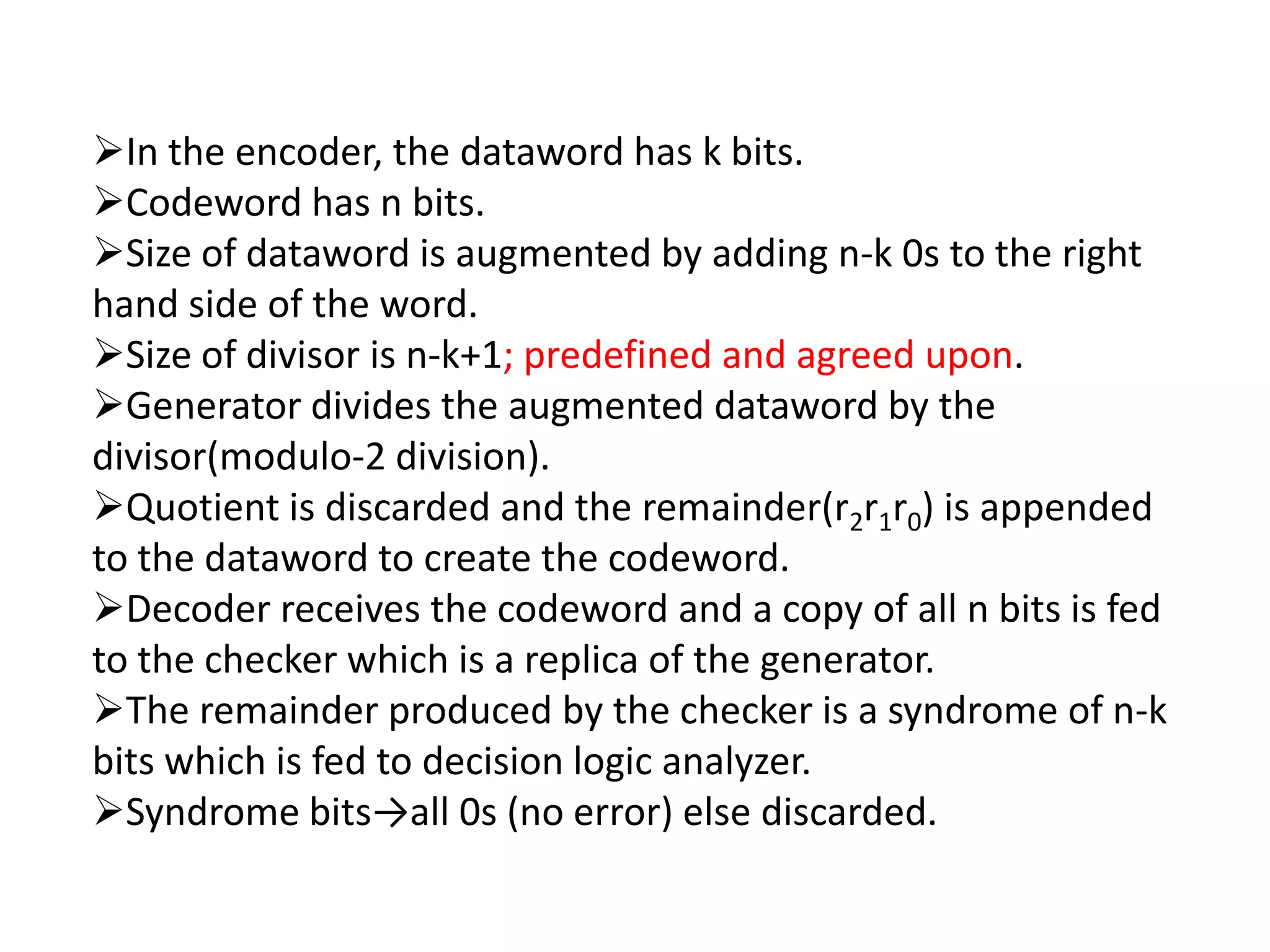 In the encoder, the dataword has k bits.
Codeword has n bits.
Size of dataword is augmented by adding n-k 0s to the right
hand side of the word.
Size of divisor is n-k+1; predefined and agreed upon.
Generator divides the augmented dataword by the
divisor(modulo-2 division).
Quotient is discarded and the remainder(r2r1r0) is appended
to the dataword to create the codeword.
Decoder receives the codeword and a copy of all n bits is fed
to the checker which is a replica of the generator.
The remainder produced by the checker is a syndrome of n-k
bits which is fed to decision logic analyzer.
Syndrome bits→all 0s (no error) else discarded.
 