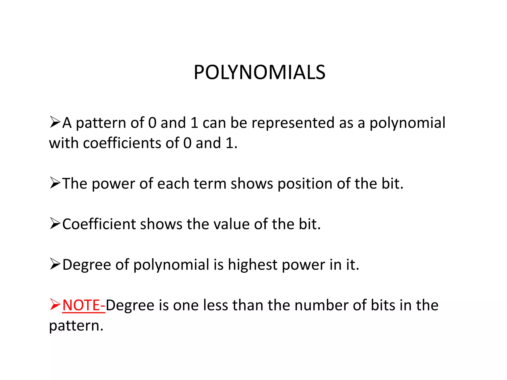 POLYNOMIALS

A pattern of 0 and 1 can be represented as a polynomial
with coefficients of 0 and 1.

The power of each term shows position of the bit.

Coefficient shows the value of the bit.

Degree of polynomial is highest power in it.

NOTE-Degree is one less than the number of bits in the
pattern.
 