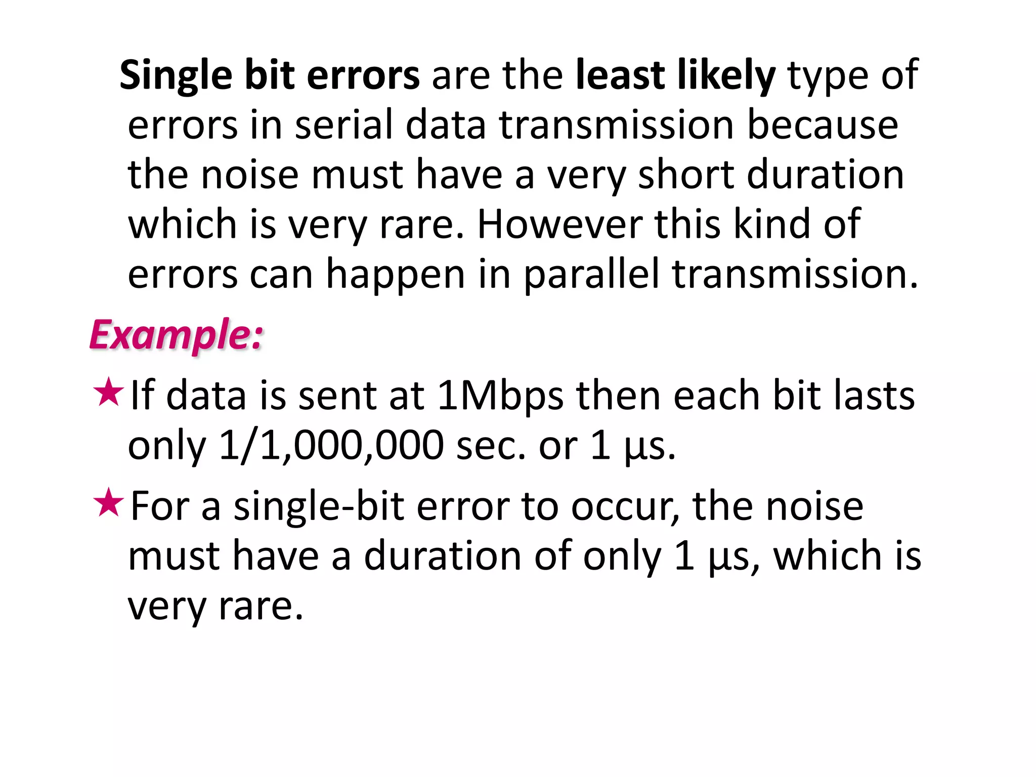 Single bit errors are the least likely type of
  errors in serial data transmission because
  the noise must have a very short duration
  which is very rare. However this kind of
  errors can happen in parallel transmission.
Example:
If data is sent at 1Mbps then each bit lasts
  only 1/1,000,000 sec. or 1 μs.
For a single-bit error to occur, the noise
  must have a duration of only 1 μs, which is
  very rare.
 