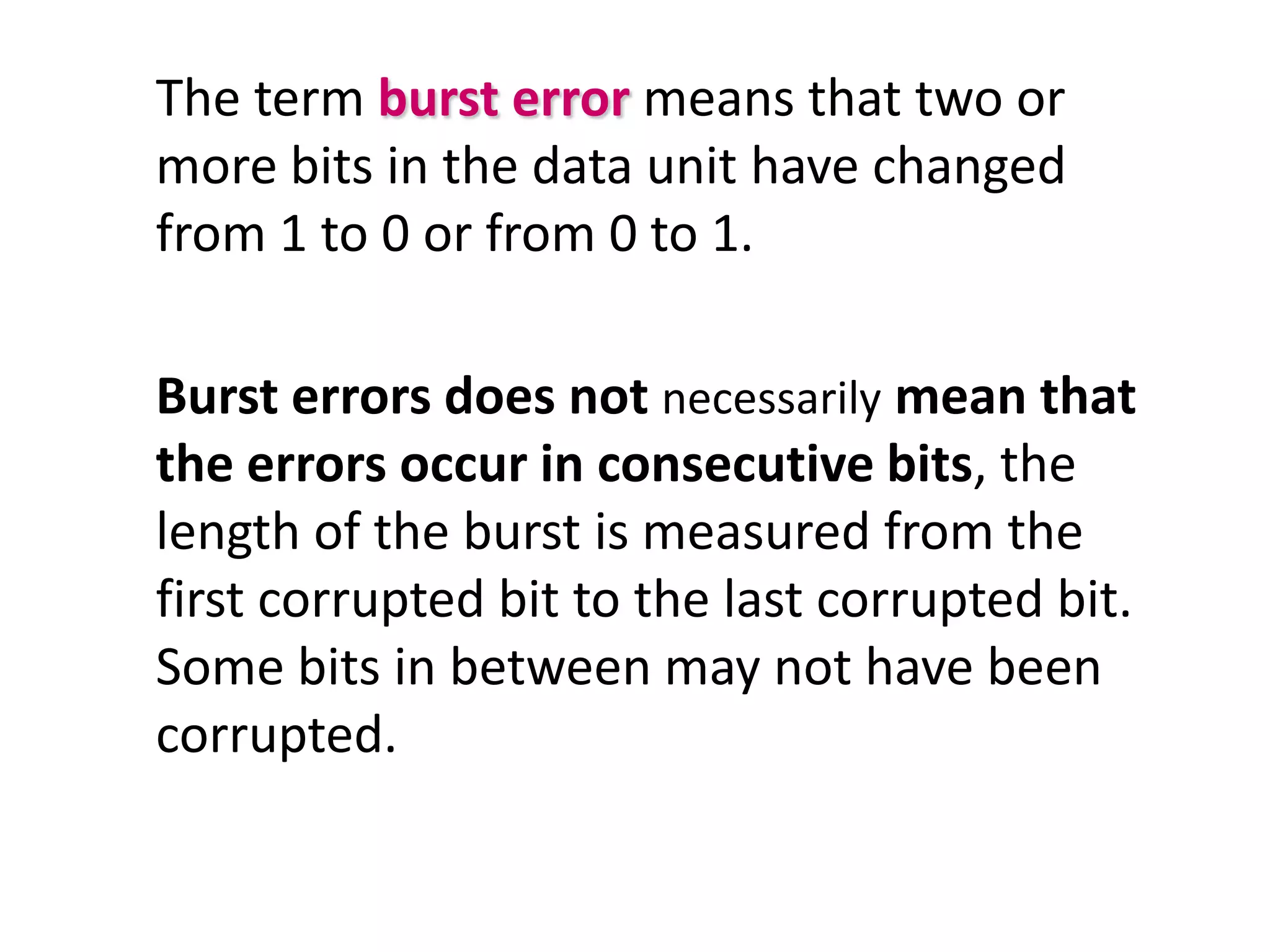 The term burst error means that two or
more bits in the data unit have changed
from 1 to 0 or from 0 to 1.

Burst errors does not necessarily mean that
the errors occur in consecutive bits, the
length of the burst is measured from the
first corrupted bit to the last corrupted bit.
Some bits in between may not have been
corrupted.
 