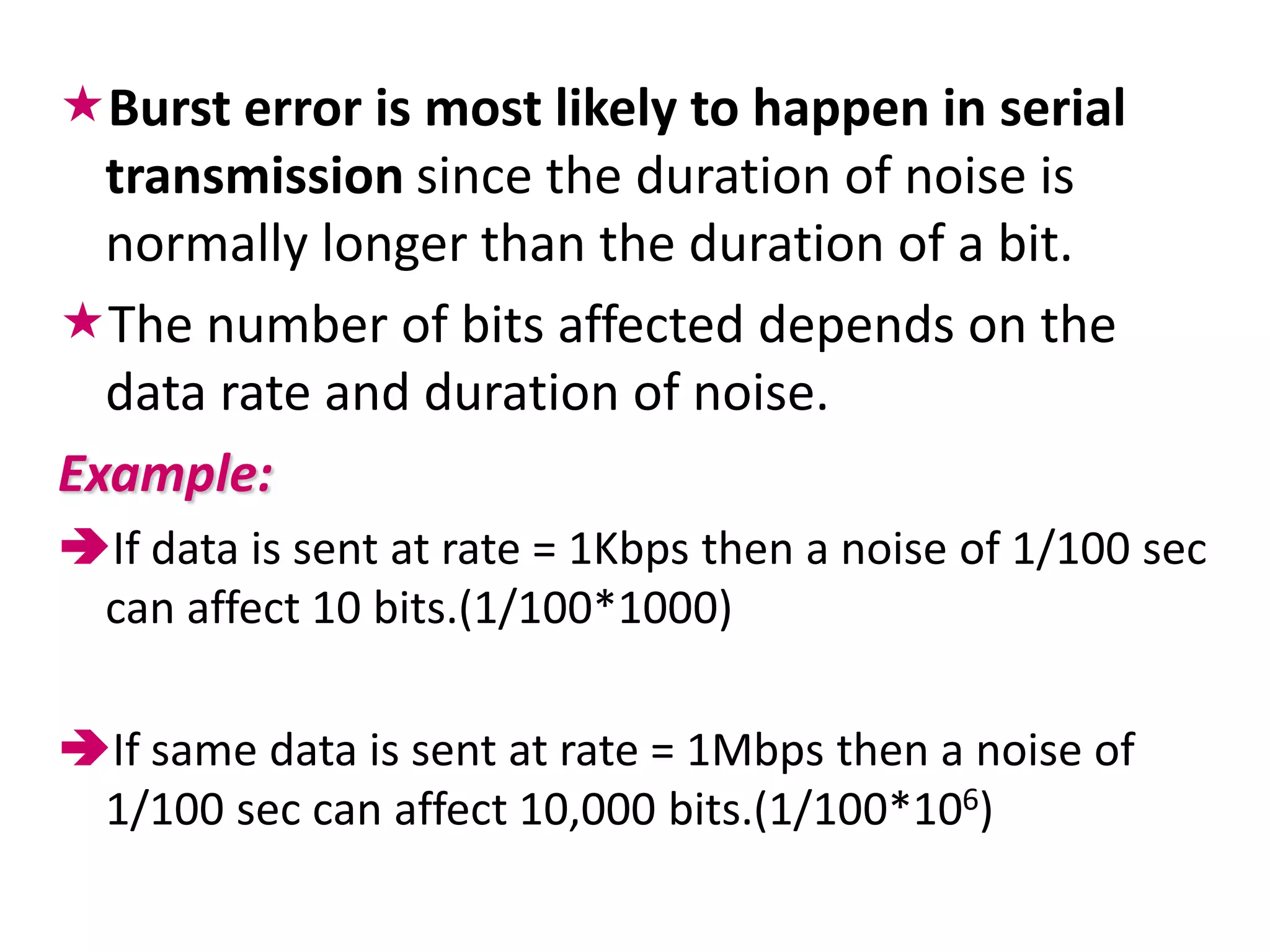 Burst error is most likely to happen in serial
  transmission since the duration of noise is
  normally longer than the duration of a bit.
The number of bits affected depends on the
  data rate and duration of noise.
Example:
If data is sent at rate = 1Kbps then a noise of 1/100 sec
 can affect 10 bits.(1/100*1000)

If same data is sent at rate = 1Mbps then a noise of
 1/100 sec can affect 10,000 bits.(1/100*106)
 