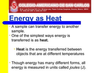 Energy as Heat
• A sample can transfer energy to another
  sample.
• One of the simplest ways energy is
  transferred is as heat.

   • Heat is the energy transferred between
     objects that are at different temperatures

• Though energy has many different forms, all
  energy is measured in units called joules (J).
 