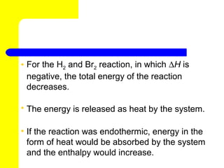 • For the H2 and Br2 reaction, in which ∆H is
  negative, the total energy of the reaction
  decreases.

• The energy is released as heat by the system.

• If the reaction was endothermic, energy in the
  form of heat would be absorbed by the system
  and the enthalpy would increase.
 