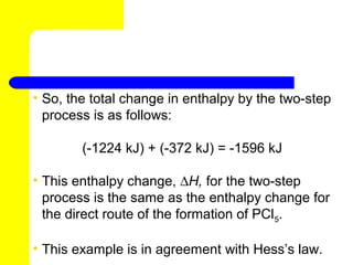 • So, the total change in enthalpy by the two-step
  process is as follows:

        (-1224 kJ) + (-372 kJ) = -1596 kJ

• This enthalpy change, ∆H, for the two-step
  process is the same as the enthalpy change for
  the direct route of the formation of PCl5.

• This example is in agreement with Hess’s law.
 