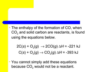 • The enthalpy of the formation of CO, when
  CO2 and solid carbon are reactants, is found
  using the equations below.

    2C(s) + O2(g) → 2CO(g) ∆H = -221 kJ
     C(s) + O2(g) → CO2(g) ∆H = -393 kJ

• You cannot simply add these equations
  because CO2 would not be a reactant.
 
