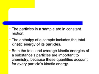 • The particles in a sample are in constant
  motion.
• The enthalpy of a sample includes the total
  kinetic energy of its particles.
• Both the total and average kinetic energies of
  a substance’s particles are important to
  chemistry, because these quantities account
  for every particle’s kinetic energy.
 
