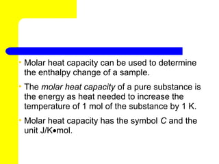 • Molar heat capacity can be used to determine
  the enthalpy change of a sample.
• The molar heat capacity of a pure substance is
  the energy as heat needed to increase the
  temperature of 1 mol of the substance by 1 K.
• Molar heat capacity has the symbol C and the
  unit J/K•mol.
 