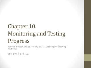 Chapter 10.
Monitoring and Testing
Progress
Nation & Newton. (2009). Teaching ESL/EFL Listening and Speaking.
Routledge.
영어 말하기 듣기 지도
 