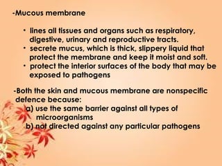 -Mucous membrane
• lines all tissues and organs such as respiratory,
digestive, urinary and reproductive tracts.
• secrete mucus, which is thick, slippery liquid that
protect the membrane and keep it moist and soft.
• protect the interior surfaces of the body that may be
exposed to pathogens
-Both the skin and mucous membrane are nonspecific
defence because:
a) use the same barrier against all types of
microorganisms
b) not directed against any particular pathogens
 
