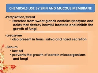 CHEMICALS USE BY SKIN AND MUCOUS MEMBRANE
-Perspiration/sweat
• Excreted from sweat glands contains lysozyme and
acids that destroy harmful bacteria and inhibits the
growth of fungi.
-Lysozyme
• also present in tears, saliva and nasal secretion
-Sebum
• low pH
• prevents the growth of certain microorganisms
and fungi
 