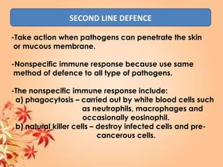 SECOND LINE DEFENCE
-Take action when pathogens can penetrate the skin
or mucous membrane.
-Nonspecific immune response because use same
method of defence to all type of pathogens.
-The nonspecific immune response include:
a) phagocytosis – carried out by white blood cells such
as neutrophils, macrophages and
occasionally eosinophil.
b) natural killer cells – destroy infected cells and pre-
cancerous cells.
 