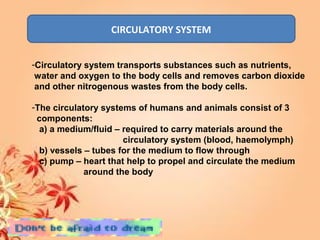 CIRCULATORY SYSTEM
-Circulatory system transports substances such as nutrients,
water and oxygen to the body cells and removes carbon dioxide
and other nitrogenous wastes from the body cells.
-The circulatory systems of humans and animals consist of 3
components:
a) a medium/fluid – required to carry materials around the
circulatory system (blood, haemolymph)
b) vessels – tubes for the medium to flow through
c) pump – heart that help to propel and circulate the medium
around the body
 