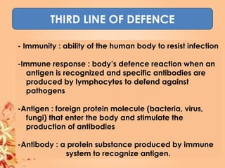 THIRD LINE OF DEFENCE
- Immunity : ability of the human body to resist infection
-Immune response : body’s defence reaction when an
antigen is recognized and specific antibodies are
produced by lymphocytes to defend against
pathogens
-Antigen : foreign protein molecule (bacteria, virus,
fungi) that enter the body and stimulate the
production of antibodies
-Antibody : a protein substance produced by immune
system to recognize antigen.
 