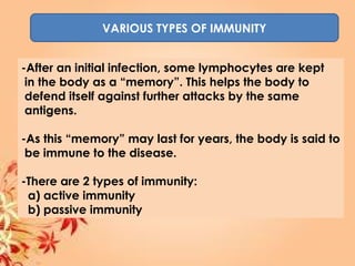 VARIOUS TYPES OF IMMUNITY
-After an initial infection, some lymphocytes are kept
in the body as a “memory”. This helps the body to
defend itself against further attacks by the same
antigens.
-As this “memory” may last for years, the body is said to
be immune to the disease.
-There are 2 types of immunity:
a) active immunity
b) passive immunity
 