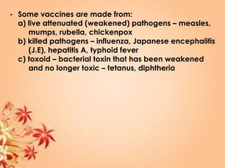 - Some vaccines are made from:
a) live attenuated (weakened) pathogens – measles,
mumps, rubella, chickenpox
b) killed pathogens – influenza, Japanese encephalitis
(J.E), hepatitis A, typhoid fever
c) toxoid – bacterial toxin that has been weakened
and no longer toxic – tetanus, diphtheria
 