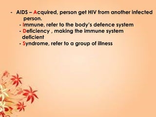 - AIDS – Acquired, person get HIV from another infected
person.
- Immune, refer to the body’s defence system
- Deficiency , making the immune system
deficient
- Syndrome, refer to a group of illness
 