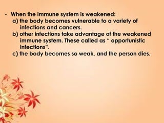 - When the immune system is weakened:
a) the body becomes vulnerable to a variety of
infections and cancers.
b) other infections take advantage of the weakened
immune system. These called as “ opportunistic
infections”.
c) the body becomes so weak, and the person dies.
 