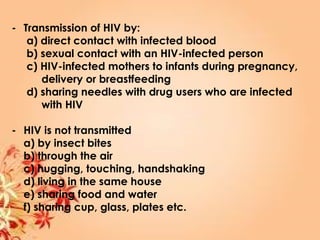 - Transmission of HIV by:
a) direct contact with infected blood
b) sexual contact with an HIV-infected person
c) HIV-infected mothers to infants during pregnancy,
delivery or breastfeeding
d) sharing needles with drug users who are infected
with HIV
- HIV is not transmitted
a) by insect bites
b) through the air
c) hugging, touching, handshaking
d) living in the same house
e) sharing food and water
f) sharing cup, glass, plates etc.
 