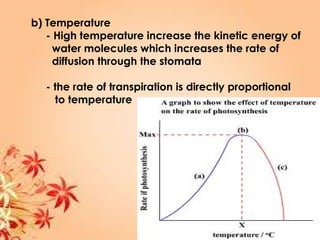 b) Temperature
- High temperature increase the kinetic energy of
water molecules which increases the rate of
diffusion through the stomata
- the rate of transpiration is directly proportional
to temperature
 