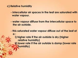 c) Relative humidity
- intercellular air spaces in the leaf are saturated with
water vapour.
- water vapour diffuse from the intercellular space to
the air outside.
- this saturated water vapour diffuse out of the leaf at
a :
i) higher rate if the air outside is dry (higher
relative humidity)
ii) lower rate if the air outside is damp (lower rate
humidity)
 