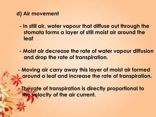 d) Air movement
- In still air, water vapour that diffuse out through the
stomata forms a layer of still moist air around the
leaf
- Moist air decrease the rate of water vapour diffusion
and drop the rate of transpiration.
- Moving air carry away this layer of moist air formed
around a leaf and increase the rate of transpiration.
- The rate of transpiration is directly proportional to
the velocity of the air current.
 