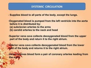 SYSTEMIC CIRCULATION
- Supplies blood to all parts of the body, except the lungs.
-Oxygenated blood is pumped from the left ventricle into the aorta
before it is distributed by:
(a) subclavian arteries to the arms
(b) carotid arteries to the neck and head
-Superior vena cava collects deoxygenated blood from the upper
part of the body and return it to the right atrium.
-Inferior vena cava collects deoxygenated blood from the lower
part of the body and returns it to the right atrium.
-Heart receives blood form a pair of coronary arteries leading from
the aorta.
 