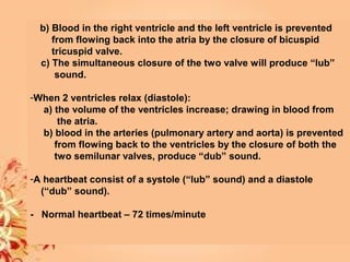 b) Blood in the right ventricle and the left ventricle is prevented
from flowing back into the atria by the closure of bicuspid
tricuspid valve.
c) The simultaneous closure of the two valve will produce “lub”
sound.
-When 2 ventricles relax (diastole):
a) the volume of the ventricles increase; drawing in blood from
the atria.
b) blood in the arteries (pulmonary artery and aorta) is prevented
from flowing back to the ventricles by the closure of both the
two semilunar valves, produce “dub” sound.
-A heartbeat consist of a systole (“lub” sound) and a diastole
(“dub” sound).
- Normal heartbeat – 72 times/minute
 