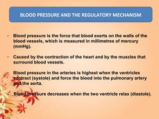 BLOOD PRESSURE AND THE REGULATORY MECHANISM
- Blood pressure is the force that blood exerts on the walls of the
blood vessels, which is measured in millimetres of mercury
(mmHg).
- Caused by the contraction of the heart and by the muscles that
surround blood vessels.
- Blood pressure in the arteries is highest when the ventricles
contract (systole) and force the blood into the pulmonary artery
and the aorta.
- Blood pressure decreases when the two ventricle relax (diastole).
 