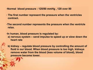 -Normal blood pressure : 120/80 mmHg , 120 over 80
- The first number represent the pressure when the ventricles
contract.
-The second number represents the pressure when the ventricle
relax.
-In human, blood pressure is regulated by:
a) nervous system – send impulse to speed up or slow down the
heart rate
b) kidney – regulate blood pressure by controlling the amount of
fluid in our blood. When blood pressure is too high, kidneys
remove water from the blood (less volume of blood), blood
pressure become lower.
 